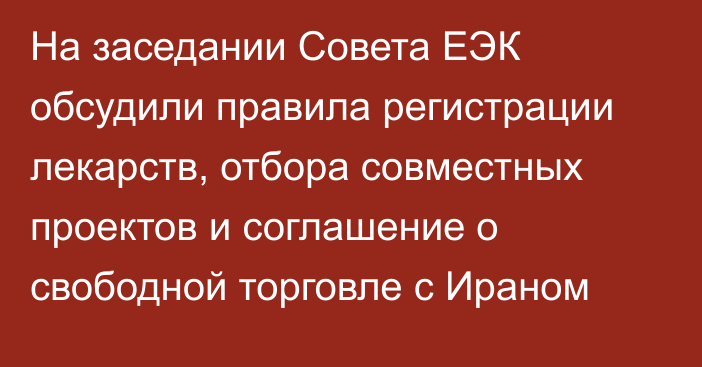 На заседании Совета ЕЭК обсудили правила регистрации лекарств, отбора совместных проектов и соглашение о свободной торговле с Ираном