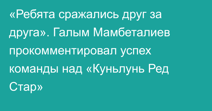 «Ребята сражались друг за друга». Галым Мамбеталиев прокомментировал успех команды над «Куньлунь Ред Стар»