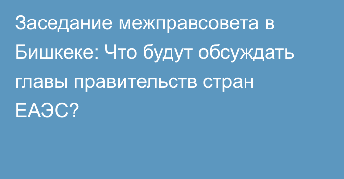 Заседание межправсовета в Бишкеке: Что будут обсуждать главы правительств стран ЕАЭС?