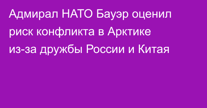 Адмирал НАТО Бауэр оценил риск конфликта в Арктике из-за дружбы России и Китая