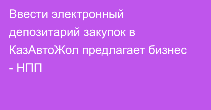 Ввести электронный депозитарий закупок в КазАвтоЖол предлагает бизнес - НПП