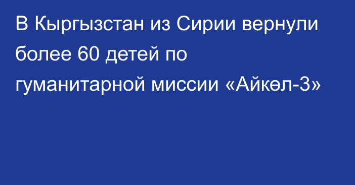 В Кыргызстан из Сирии вернули более 60 детей по гуманитарной миссии «Айкөл-3»