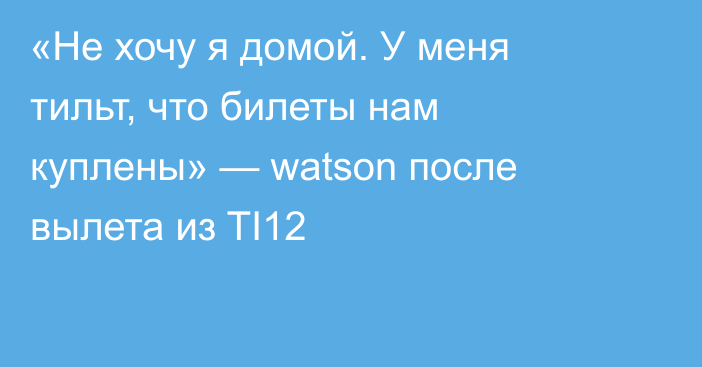 «Не хочу я домой. У меня тильт, что билеты нам куплены» — watson после вылета из TI12