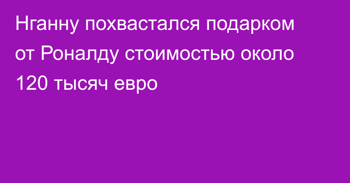 Нганну похвастался подарком от Роналду стоимостью около 120 тысяч евро