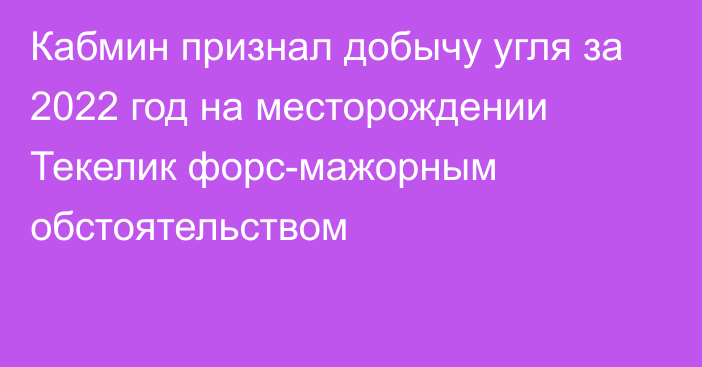 Кабмин признал добычу угля за 2022 год на месторождении Текелик форс-мажорным обстоятельством