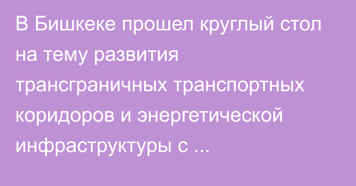 В Бишкеке прошел круглый стол на тему развития трансграничных транспортных коридоров и энергетической инфраструктуры с использованием механизма ГЧП