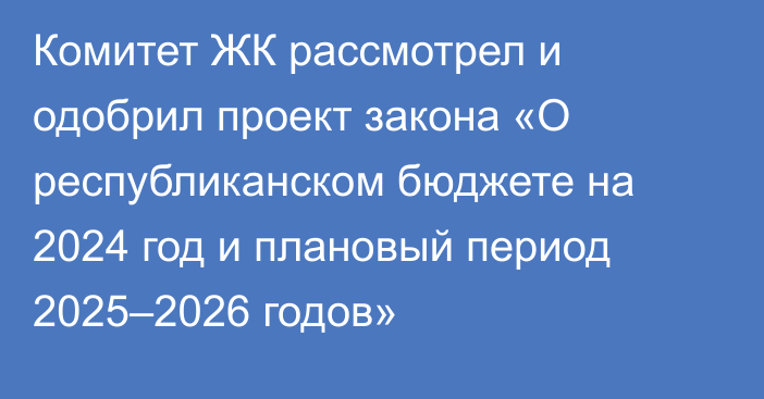 Комитет ЖК рассмотрел и одобрил проект закона «О республиканском бюджете на 2024 год и плановый период 2025–2026 годов»