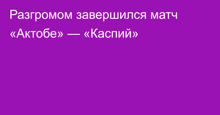 Разгромом завершился матч «Актобе» — «Каспий»