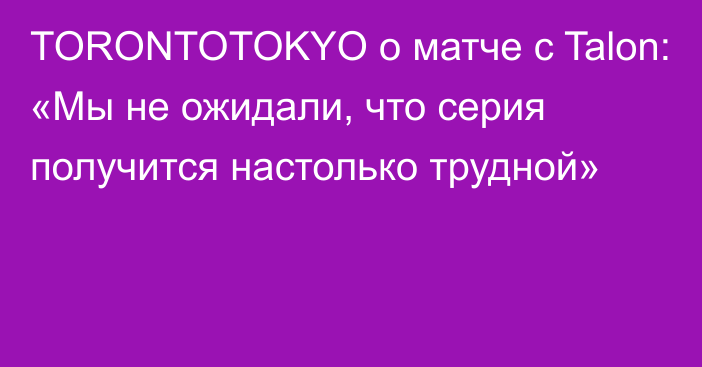 TORONTOTOKYO о матче с Talon: «Мы не ожидали, что серия получится настолько трудной»