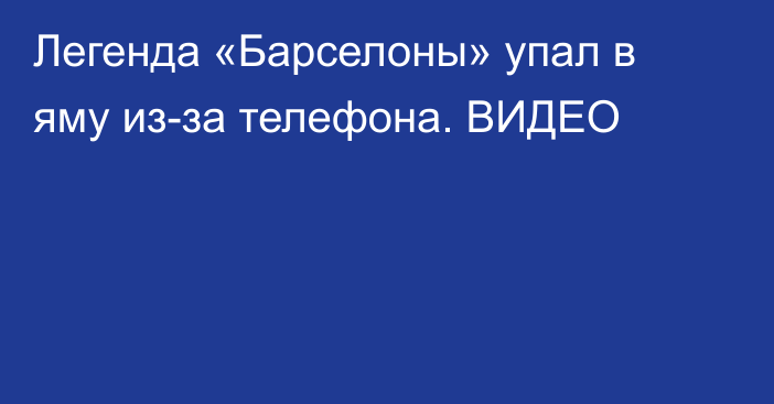 Легенда «Барселоны» упал в яму из-за телефона. ВИДЕО