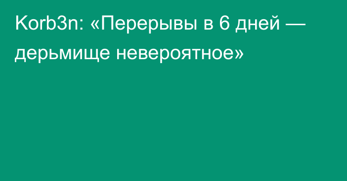 Korb3n: «Перерывы в 6 дней — дерьмище невероятное»