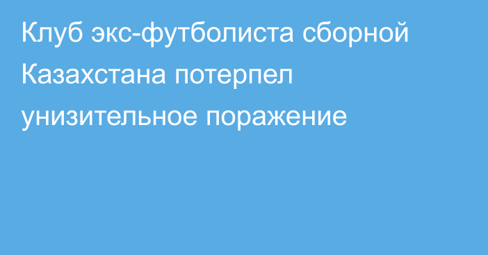 Клуб экс-футболиста сборной Казахстана потерпел унизительное поражение