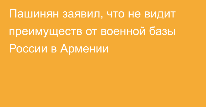 Пашинян заявил, что не видит преимуществ от военной базы России в Армении