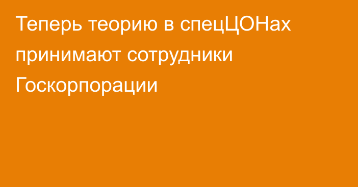 Теперь теорию в спецЦОНах принимают сотрудники Госкорпорации