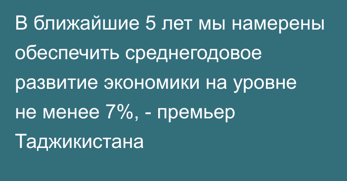 В ближайшие 5 лет мы намерены обеспечить среднегодовое развитие экономики на уровне не менее 7%, - премьер Таджикистана