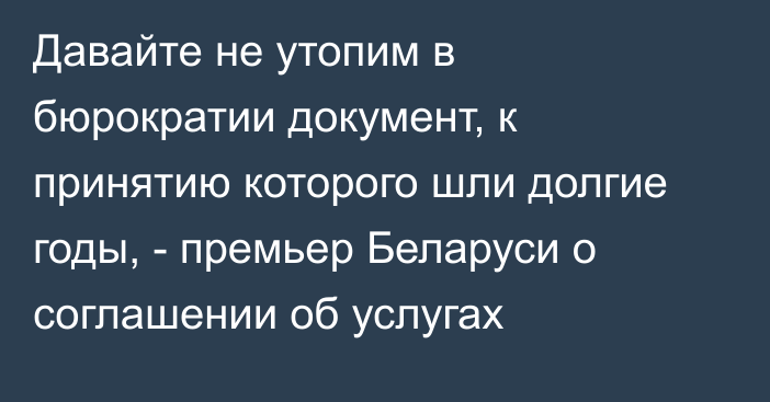 Давайте не утопим в бюрократии документ, к принятию которого шли долгие годы, - премьер Беларуси о соглашении об услугах