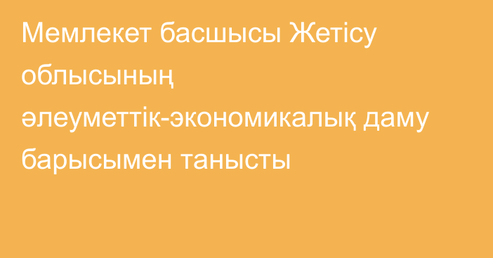 Мемлекет басшысы Жетісу облысының әлеуметтік-экономикалық даму барысымен танысты