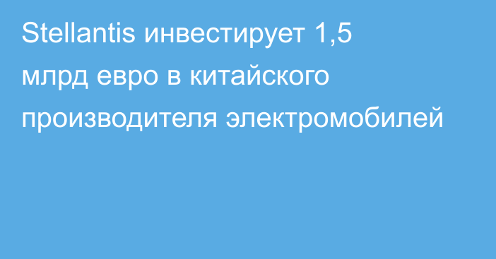 Stellantis инвестирует 1,5 млрд евро в китайского производителя электромобилей