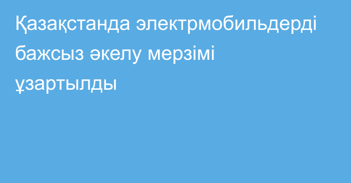 Қазақстанда электрмобильдерді бажсыз әкелу мерзімі ұзартылды