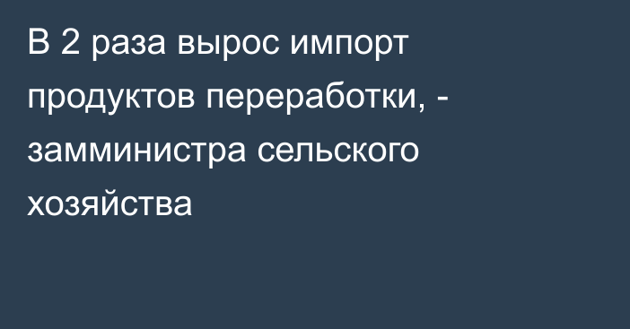 В 2 раза вырос импорт продуктов переработки, - замминистра сельского хозяйства 