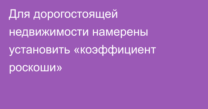 Для дорогостоящей недвижимости намерены установить «коэффициент роскоши»