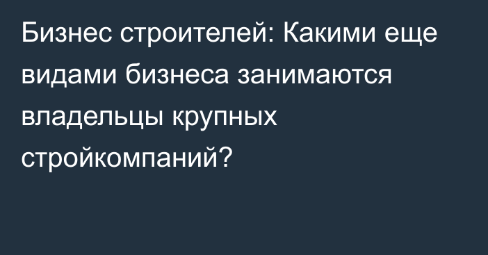 Бизнес строителей: Какими еще видами бизнеса занимаются владельцы крупных стройкомпаний?