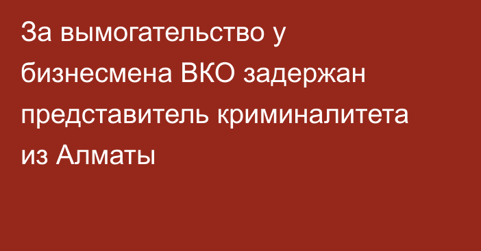 За вымогательство у бизнесмена ВКО задержан представитель криминалитета из Алматы