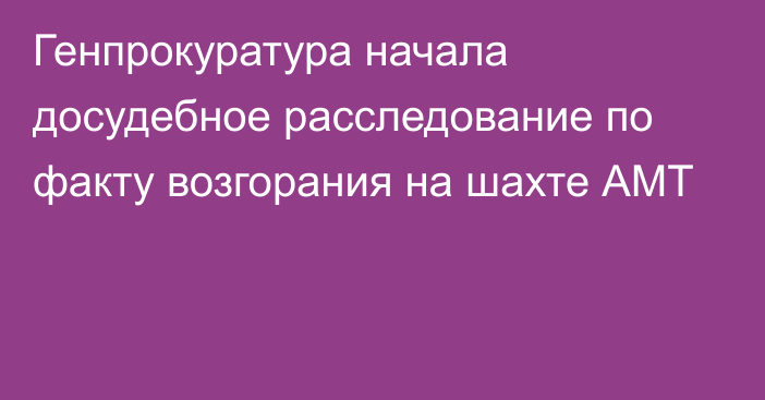 Генпрокуратура начала досудебное расследование по факту возгорания на шахте АМТ