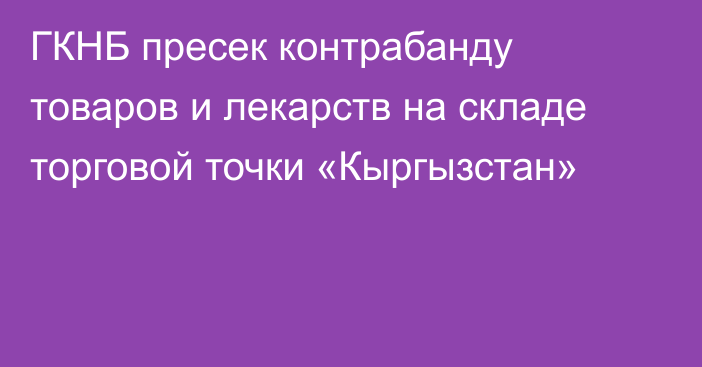 ГКНБ пресек контрабанду товаров и лекарств на складе торговой точки «Кыргызстан»