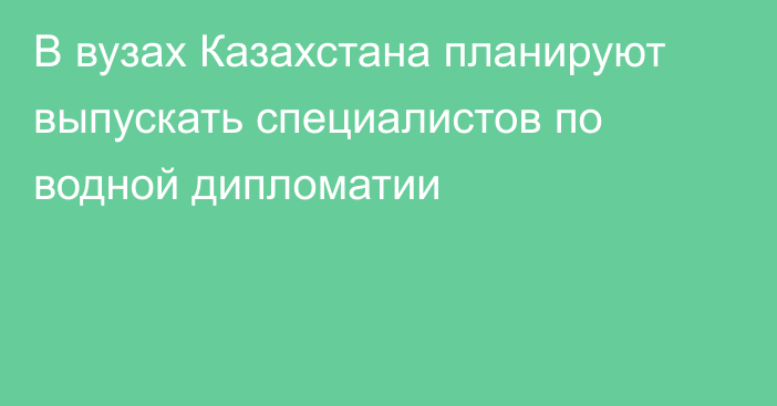 В вузах Казахстана планируют выпускать специалистов по водной дипломатии