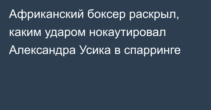 Африканский боксер раскрыл, каким ударом нокаутировал Александра Усика в спарринге