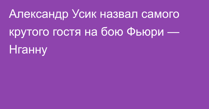 Александр Усик назвал самого крутого гостя на бою Фьюри — Нганну