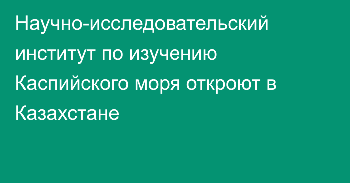 Научно-исследовательский институт по изучению Каспийского моря откроют в Казахстане