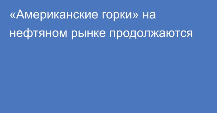 «Американские горки» на нефтяном рынке продолжаются