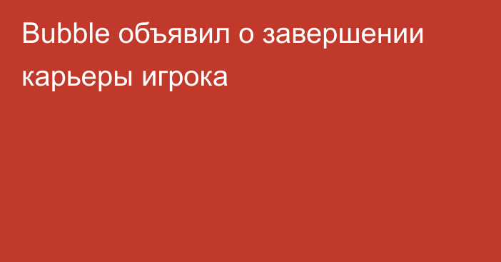 Bubble объявил о завершении карьеры игрока