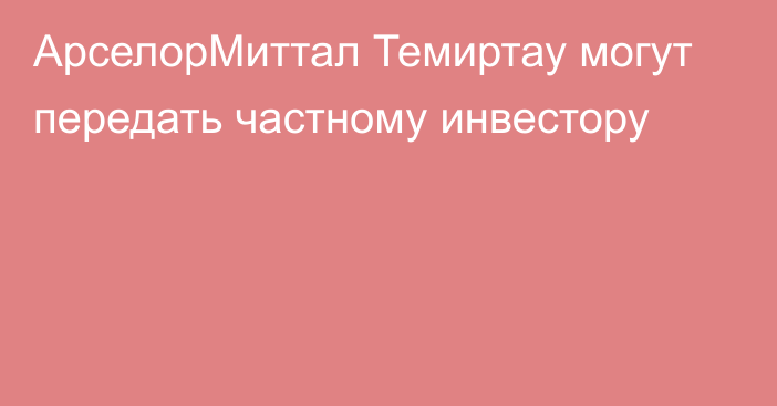 АрселорМиттал Темиртау могут передать частному инвестору