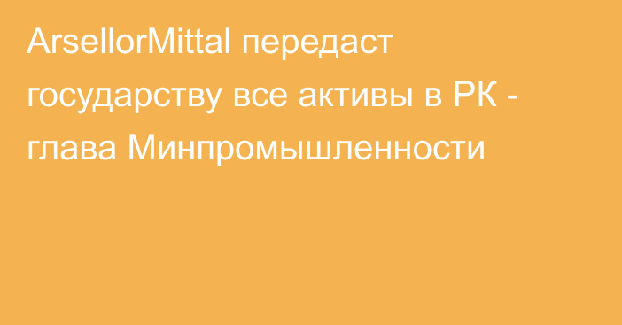 ArsellorMittal передаст государству все активы в РК - глава Минпромышленности