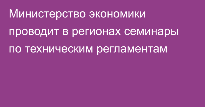 Министерство экономики проводит в регионах семинары по техническим регламентам