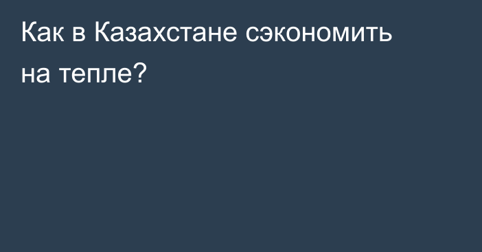 Как в Казахстане сэкономить на тепле?