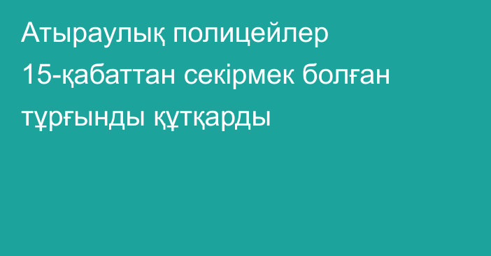 Атыраулық полицейлер 15-қабаттан секірмек болған тұрғынды құтқарды