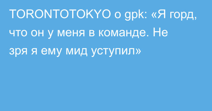 TORONTOTOKYO о gpk: «Я горд, что он у меня в команде. Не зря я ему мид уступил»