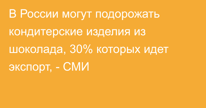 В России могут подорожать кондитерские изделия из шоколада, 30% которых идет экспорт, - СМИ