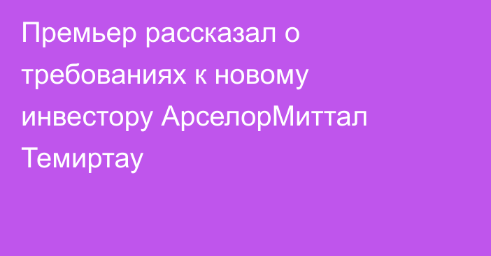 Премьер рассказал о требованиях к новому инвестору АрселорМиттал Темиртау