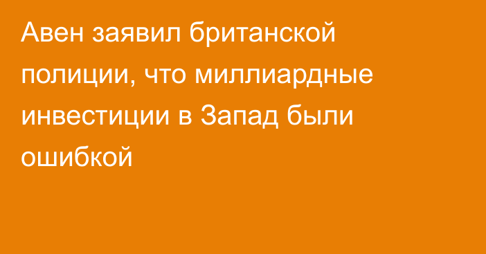 Авен заявил британской полиции, что миллиардные инвестиции в Запад были ошибкой