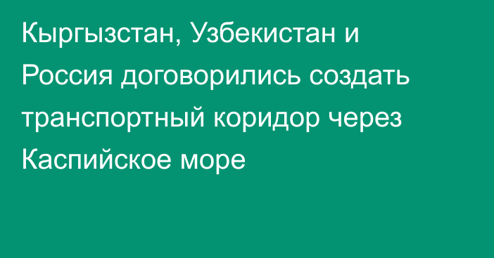 Кыргызстан, Узбекистан и Россия договорились создать транспортный коридор через Каспийское море