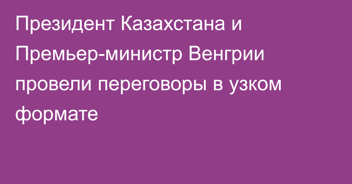 Президент Казахстана и Премьер-министр Венгрии провели переговоры в узком формате