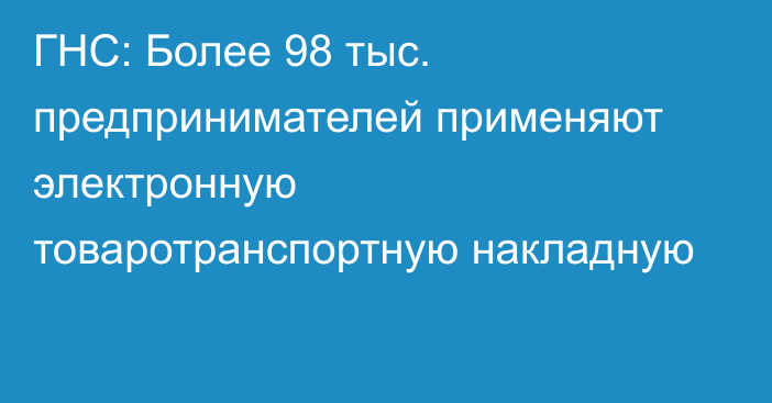 ГНС: Более 98 тыс. предпринимателей применяют электронную товаротранспортную накладную