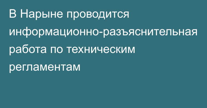 В Нарыне проводится информационно-разъяснительная работа по техническим регламентам