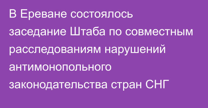 В Ереване состоялось заседание Штаба по совместным расследованиям нарушений антимонопольного законодательства стран СНГ