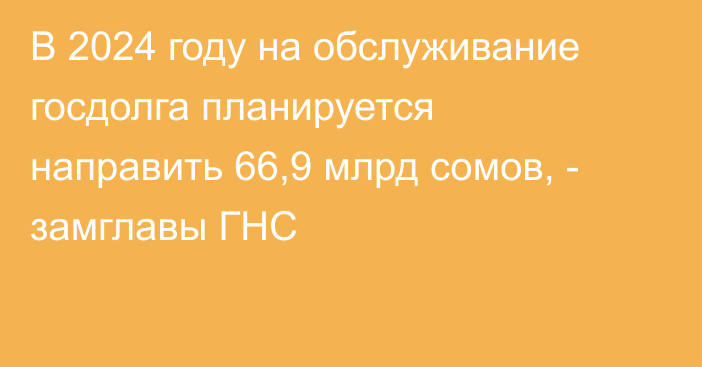 В 2024 году на обслуживание госдолга планируется направить 66,9 млрд сомов, - замглавы ГНС